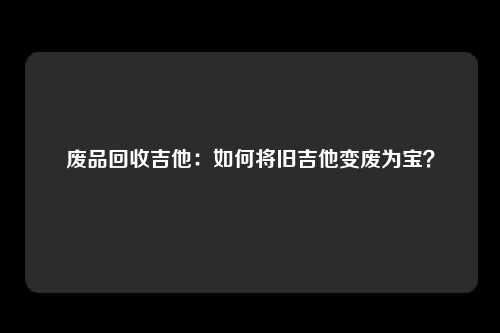 废品回收吉他：如何将旧吉他变废为宝？