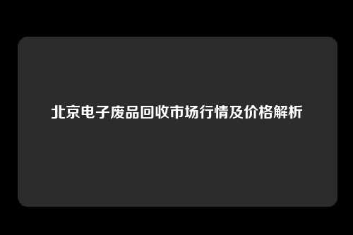 北京电子废品回收市场行情及价格解析