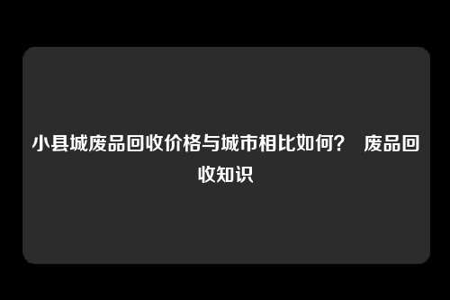 小县城废品回收价格与城市相比如何？  废品回收知识