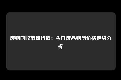 废钢回收市场行情：今日废品钢筋价格走势分析