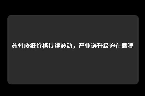 苏州废纸价格持续波动，产业链升级迫在眉睫