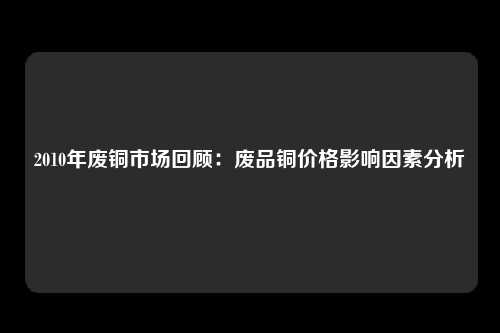 2010年废铜市场回顾：废品铜价格影响因素分析