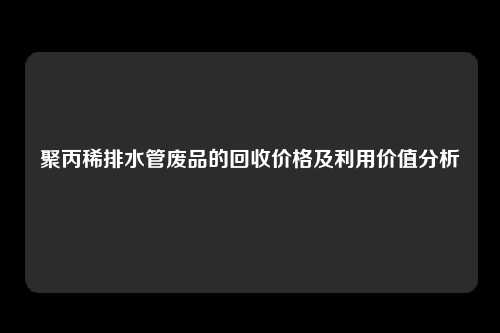 聚丙稀排水管废品的回收价格及利用价值分析