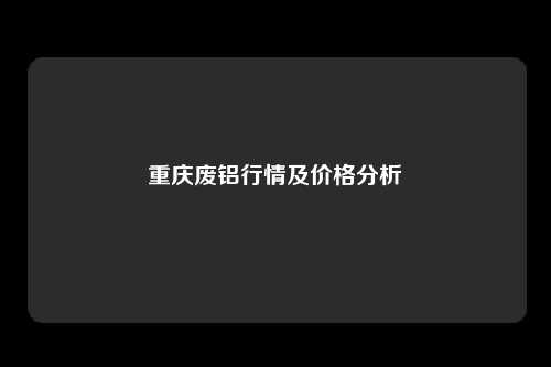 重庆废铝行情及价格分析