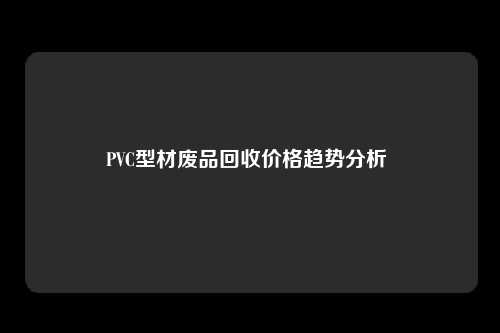 PVC型材废品回收价格趋势分析 