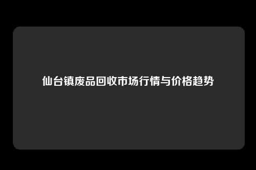 仙台镇废品回收市场行情与价格趋势