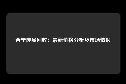 普宁废品回收：最新价格分析及市场情报