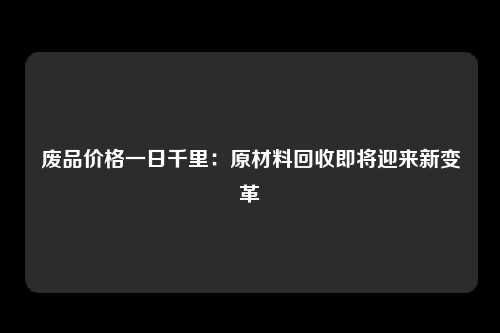 废品价格一日千里：原材料回收即将迎来新变革