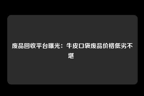 废品回收平台曝光：牛皮口袋废品价格低劣不堪 