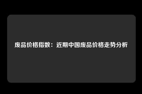 废品价格指数：近期中国废品价格走势分析