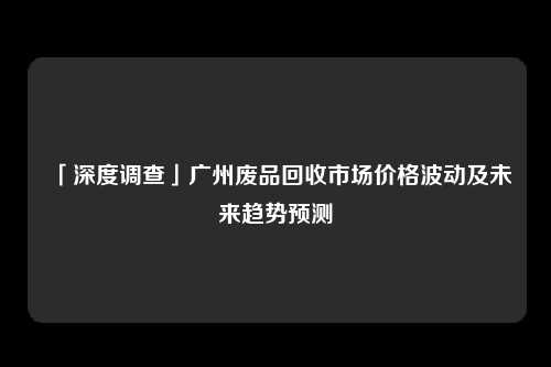 「深度调查」广州废品回收市场价格波动及未来趋势预测