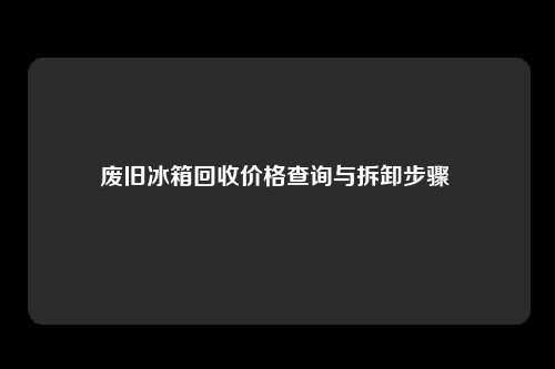 废旧冰箱回收价格查询与拆卸步骤 