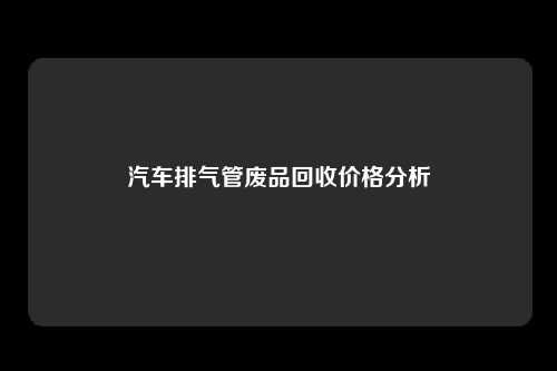 汽车排气管废品回收价格分析