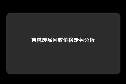 吉林废品回收价格走势分析