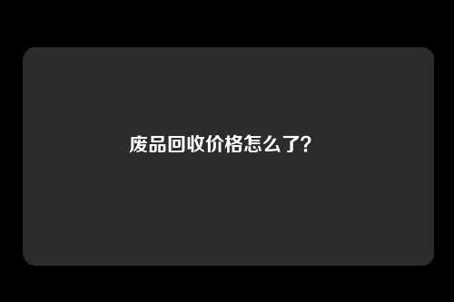 废品回收价格怎么了？ 