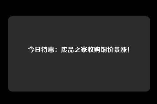 今日特惠：废品之家收购铜价暴涨！