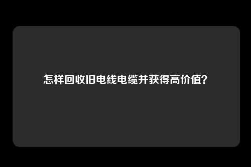 怎样回收旧电线电缆并获得高价值？