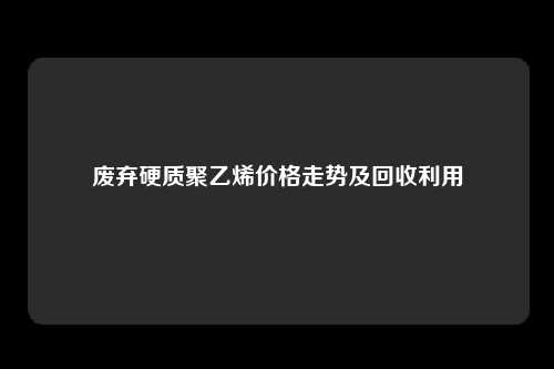 废弃硬质聚乙烯价格走势及回收利用