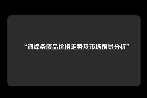 “铜焊条废品价格走势及市场前景分析”