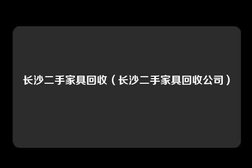 长沙二手家具回收（长沙二手家具回收公司）