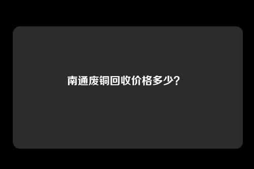 南通废铜回收价格多少？ 