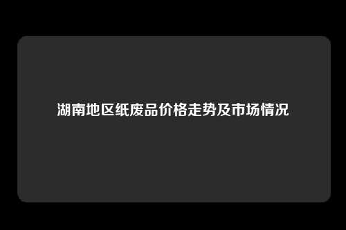 湖南地区纸废品价格走势及市场情况