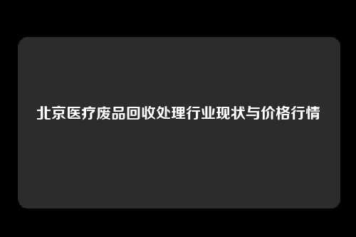 北京医疗废品回收处理行业现状与价格行情