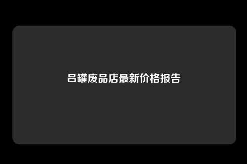 吕罐废品店最新价格报告