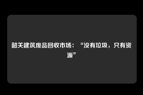 韶关建筑废品回收市场：“没有垃圾，只有资源”