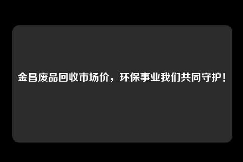 金昌废品回收市场价，环保事业我们共同守护！