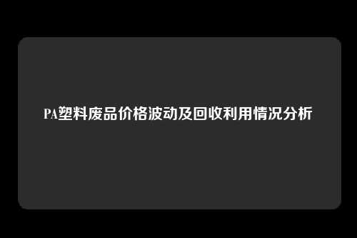 PA塑料废品价格波动及回收利用情况分析