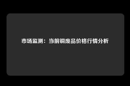 市场监测：当前铜废品价格行情分析