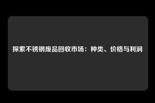 探索不锈钢废品回收市场：种类、价格与利润