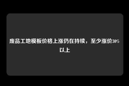 废品工地模板价格上涨仍在持续，至少涨价30%以上