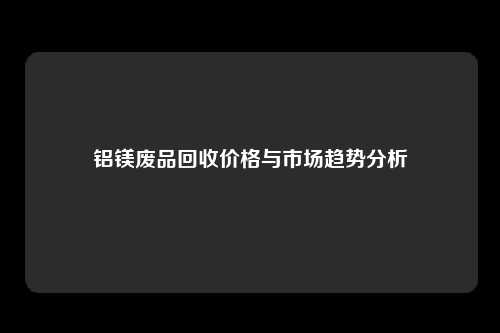 铝镁废品回收价格与市场趋势分析