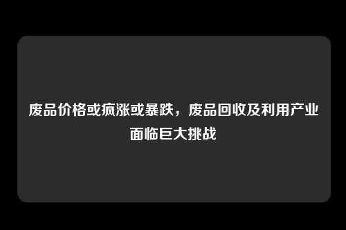 废品价格或疯涨或暴跌，废品回收及利用产业面临巨大挑战