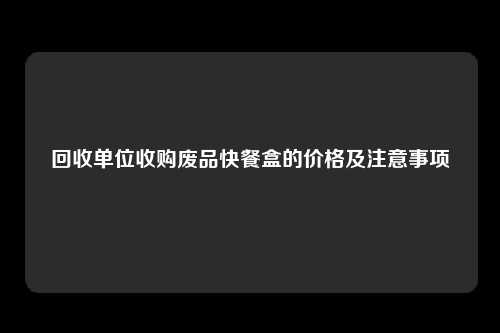 回收单位收购废品快餐盒的价格及注意事项