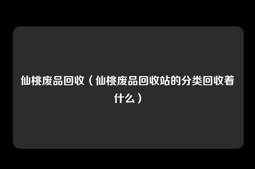 仙桃废品回收（仙桃废品回收站的分类回收着什么）