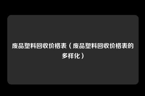 废品塑料回收价格表（废品塑料回收价格表的多样化）