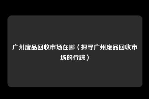 广州废品回收市场在哪（探寻广州废品回收市场的行踪）