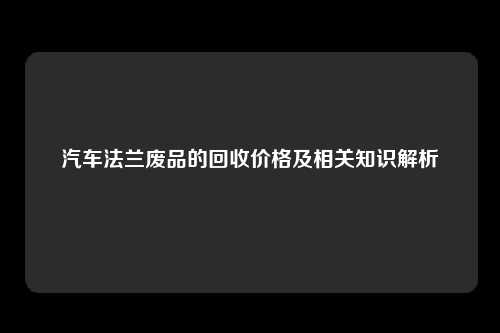 汽车法兰废品的回收价格及相关知识解析