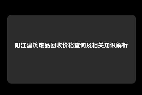 阳江建筑废品回收价格查询及相关知识解析