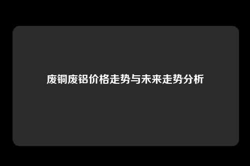 废铜废铝价格走势与未来走势分析