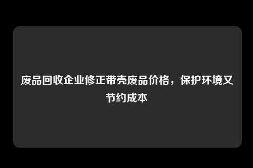 废品回收企业修正带壳废品价格，保护环境又节约成本