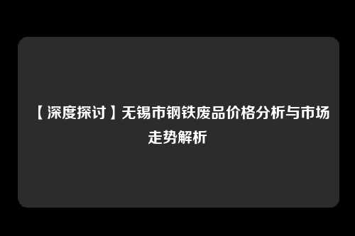 【深度探讨】无锡市钢铁废品价格分析与市场走势解析