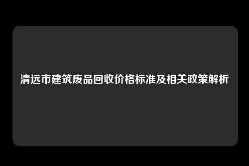 清远市建筑废品回收价格标准及相关政策解析