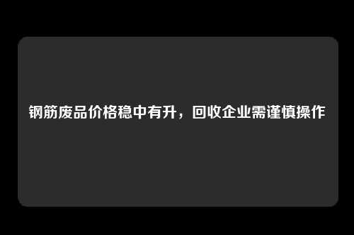 钢筋废品价格稳中有升，回收企业需谨慎操作