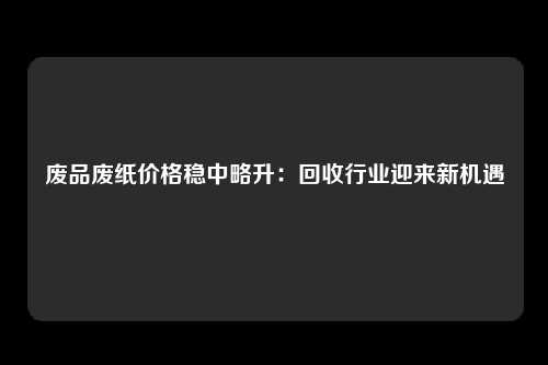 废品废纸价格稳中略升：回收行业迎来新机遇