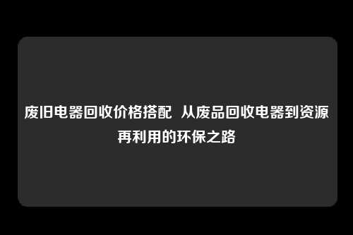 废旧电器回收价格搭配  从废品回收电器到资源再利用的环保之路