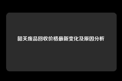 韶关废品回收价格最新变化及原因分析